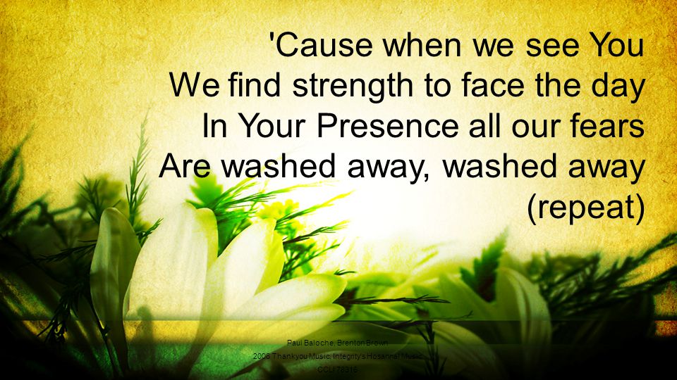 Cause when we see You We find strength to face the day In Your Presence all our fears Are washed away, washed away (repeat) Paul Baloche, Brenton Brown 2006 Thankyou Music, Integrity s Hosanna.