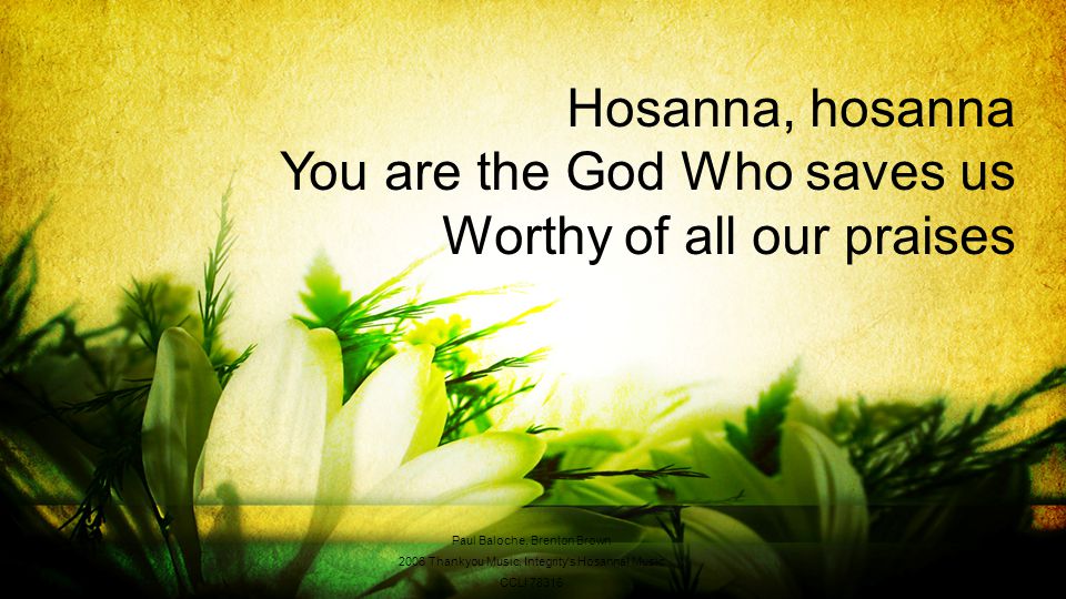 Hosanna, hosanna You are the God Who saves us Worthy of all our praises Paul Baloche, Brenton Brown 2006 Thankyou Music, Integrity s Hosanna.