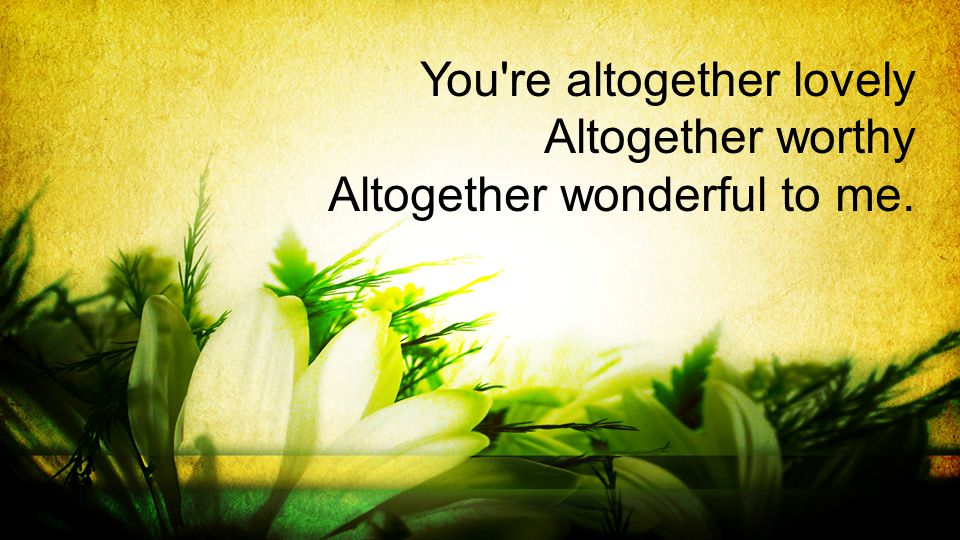 You re altogether lovely Altogether worthy Altogether wonderful to me.