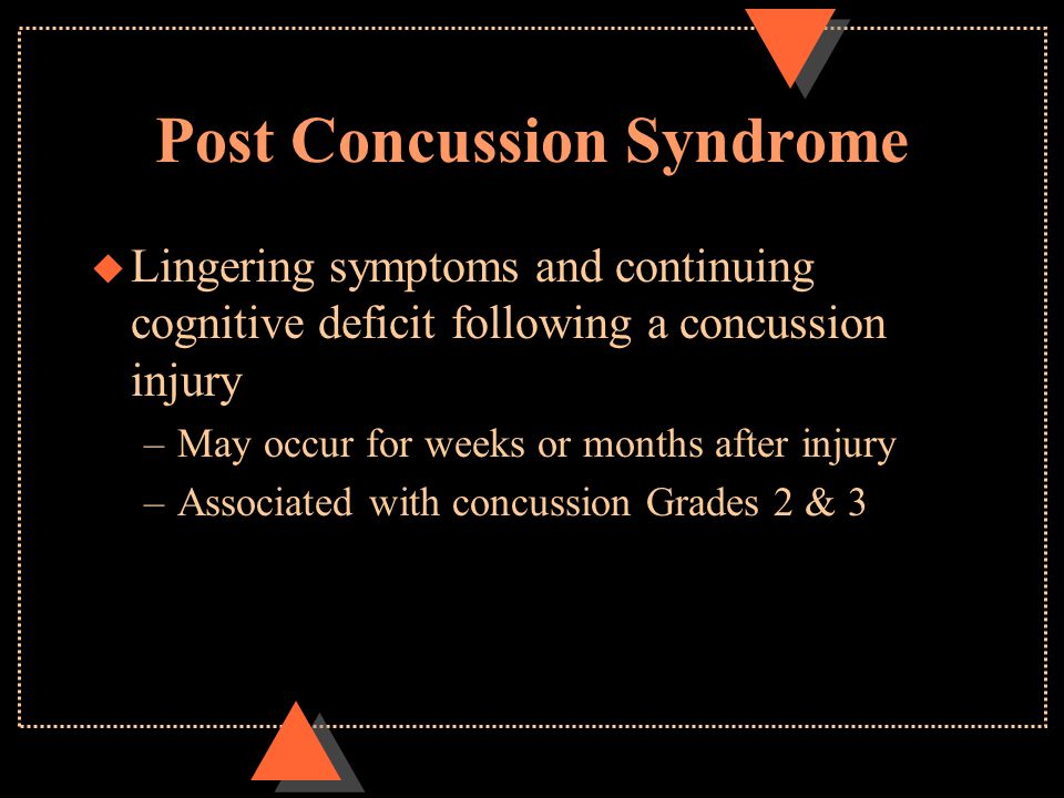Post Concussion Syndrome u Lingering symptoms and continuing cognitive deficit following a concussion injury –May occur for weeks or months after injury –Associated with concussion Grades 2 & 3