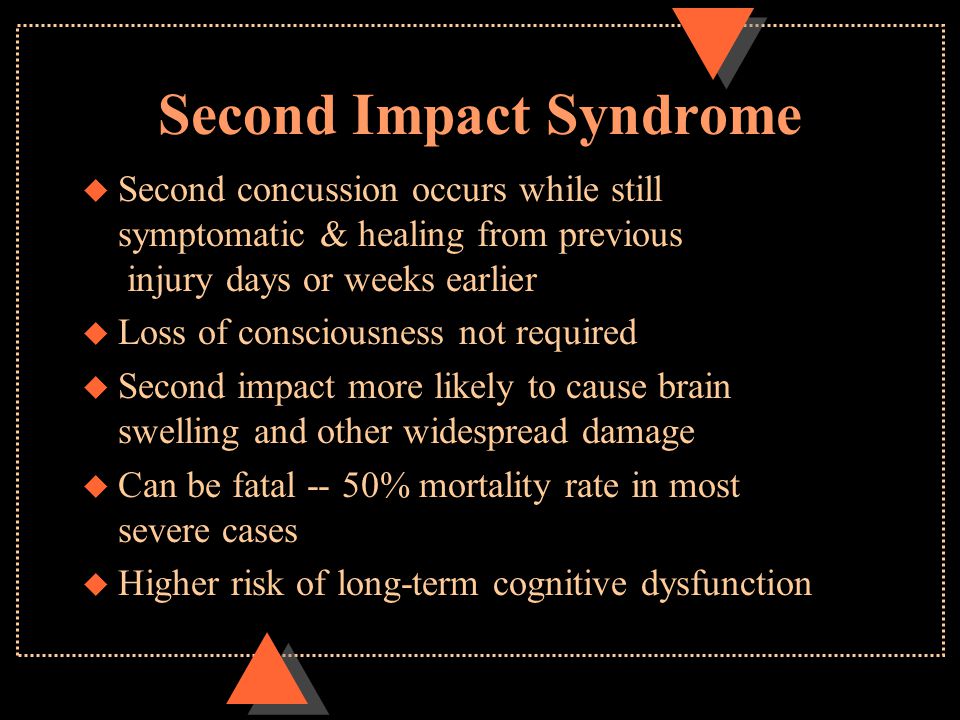 Second Impact Syndrome u Second concussion occurs while still symptomatic & healing from previous injury days or weeks earlier u Loss of consciousness not required u Second impact more likely to cause brain swelling and other widespread damage u Can be fatal -- 50% mortality rate in most severe cases u Higher risk of long-term cognitive dysfunction