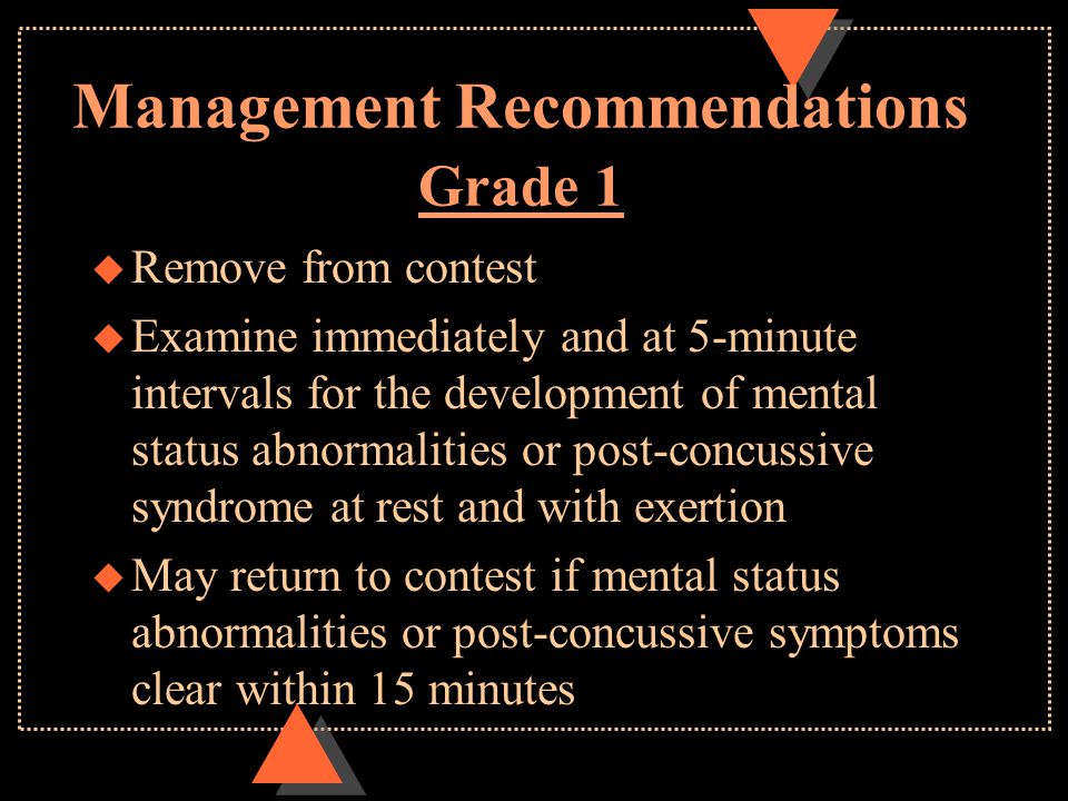 Management Recommendations Grade 1 u Remove from contest u Examine immediately and at 5-minute intervals for the development of mental status abnormalities or post-concussive syndrome at rest and with exertion u May return to contest if mental status abnormalities or post-concussive symptoms clear within 15 minutes