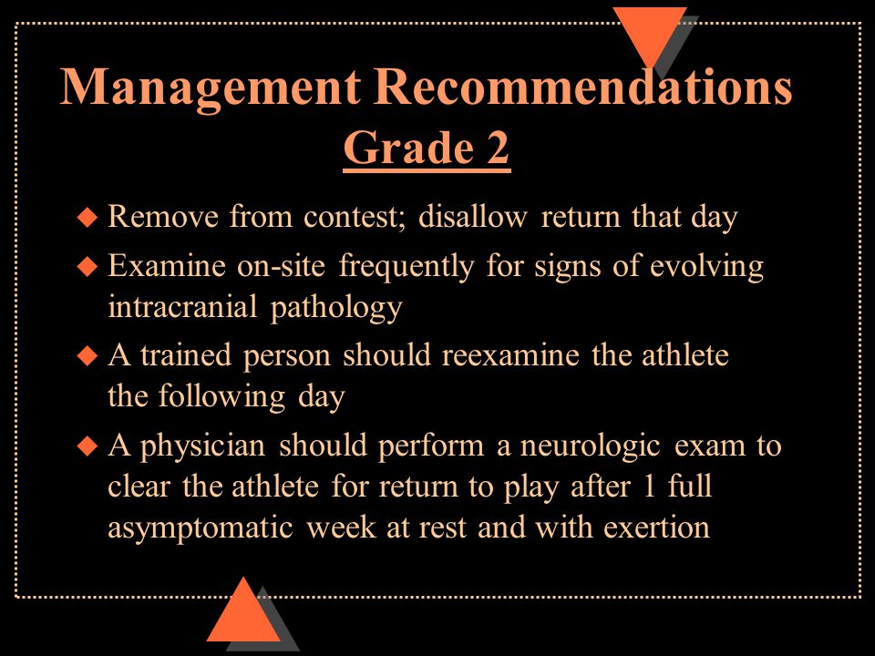 Management Recommendations Grade 2 u Remove from contest; disallow return that day u Examine on-site frequently for signs of evolving intracranial pathology u A trained person should reexamine the athlete the following day u A physician should perform a neurologic exam to clear the athlete for return to play after 1 full asymptomatic week at rest and with exertion