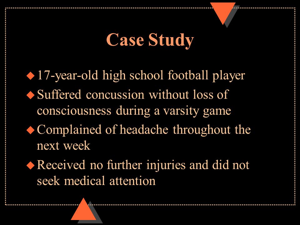 Case Study u 17-year-old high school football player u Suffered concussion without loss of consciousness during a varsity game u Complained of headache throughout the next week u Received no further injuries and did not seek medical attention