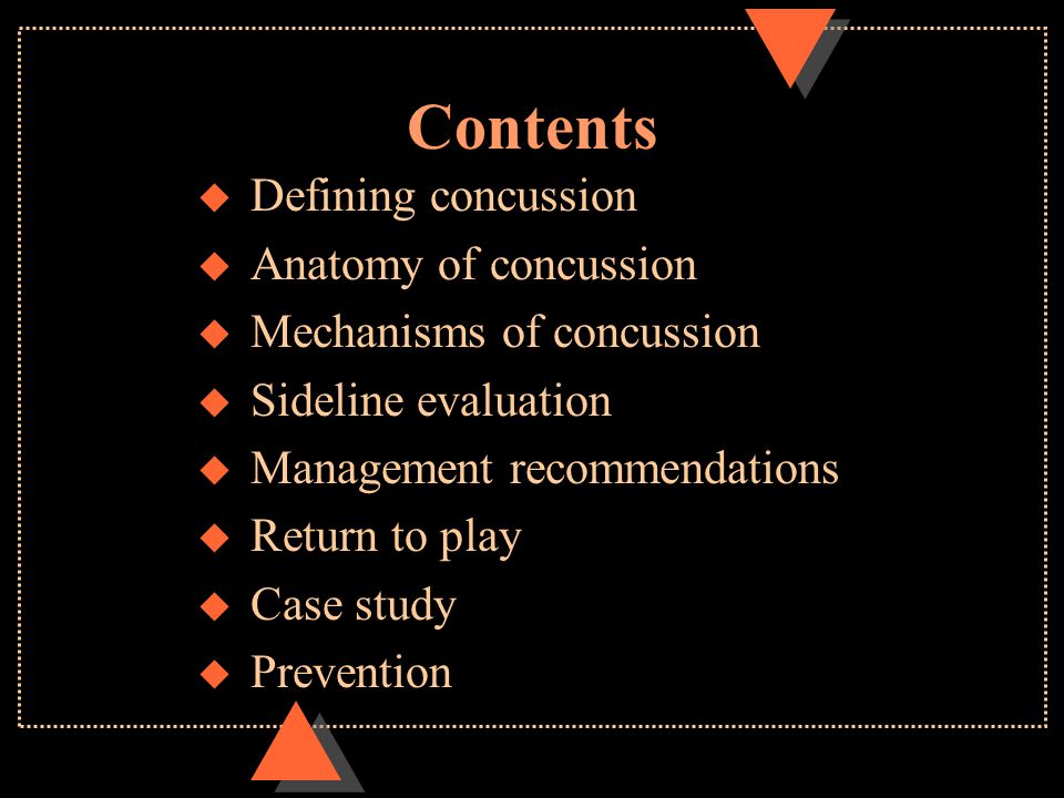 Contents u Defining concussion u Anatomy of concussion u Mechanisms of concussion u Sideline evaluation u Management recommendations u Return to play u Case study u Prevention