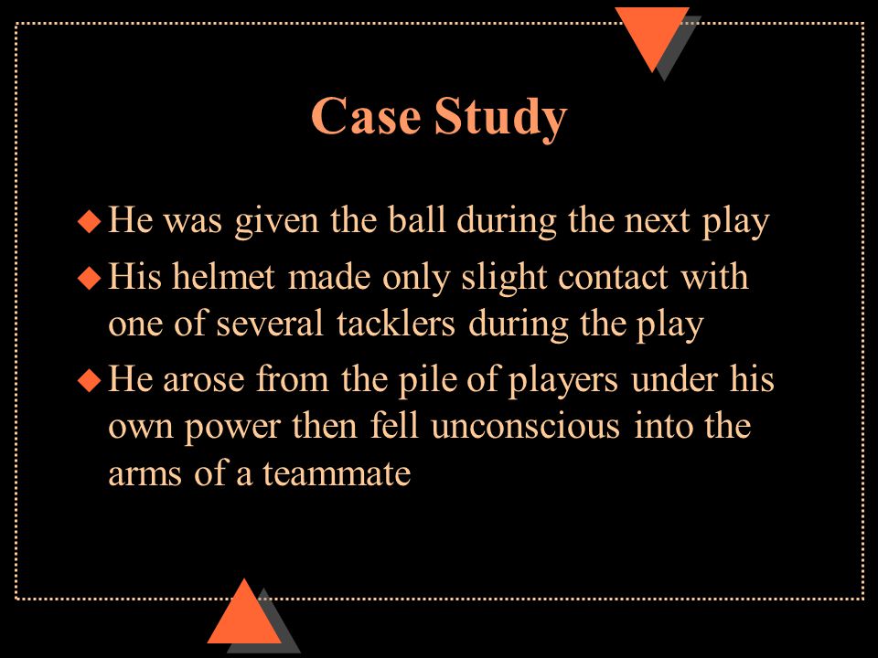 Case Study u He was given the ball during the next play u His helmet made only slight contact with one of several tacklers during the play u He arose from the pile of players under his own power then fell unconscious into the arms of a teammate