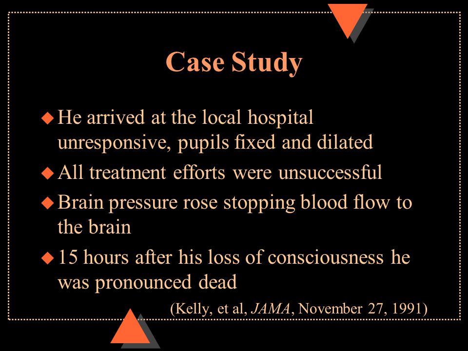 Case Study u He arrived at the local hospital unresponsive, pupils fixed and dilated u All treatment efforts were unsuccessful u Brain pressure rose stopping blood flow to the brain u 15 hours after his loss of consciousness he was pronounced dead (Kelly, et al, JAMA, November 27, 1991)