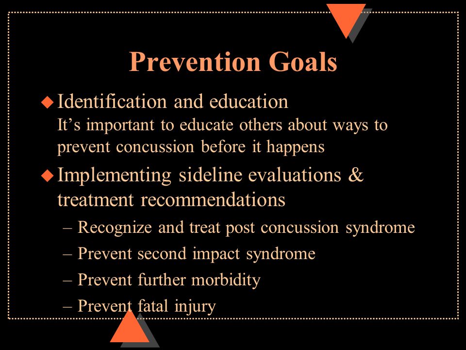 Prevention Goals u Identification and education It’s important to educate others about ways to prevent concussion before it happens u Implementing sideline evaluations & treatment recommendations –Recognize and treat post concussion syndrome –Prevent second impact syndrome –Prevent further morbidity –Prevent fatal injury