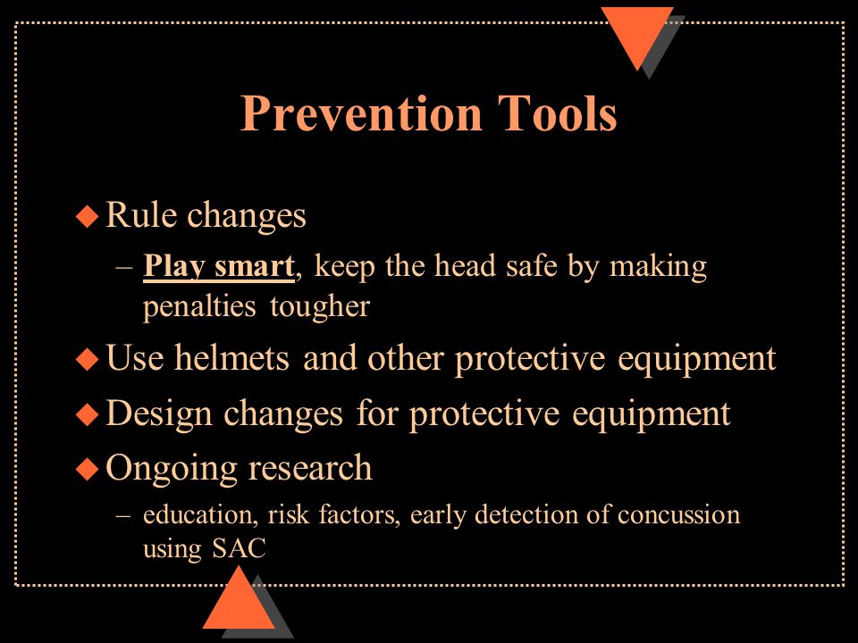 Prevention Tools u Rule changes –Play smart, keep the head safe by making penalties tougher u Use helmets and other protective equipment u Design changes for protective equipment u Ongoing research –education, risk factors, early detection of concussion using SAC