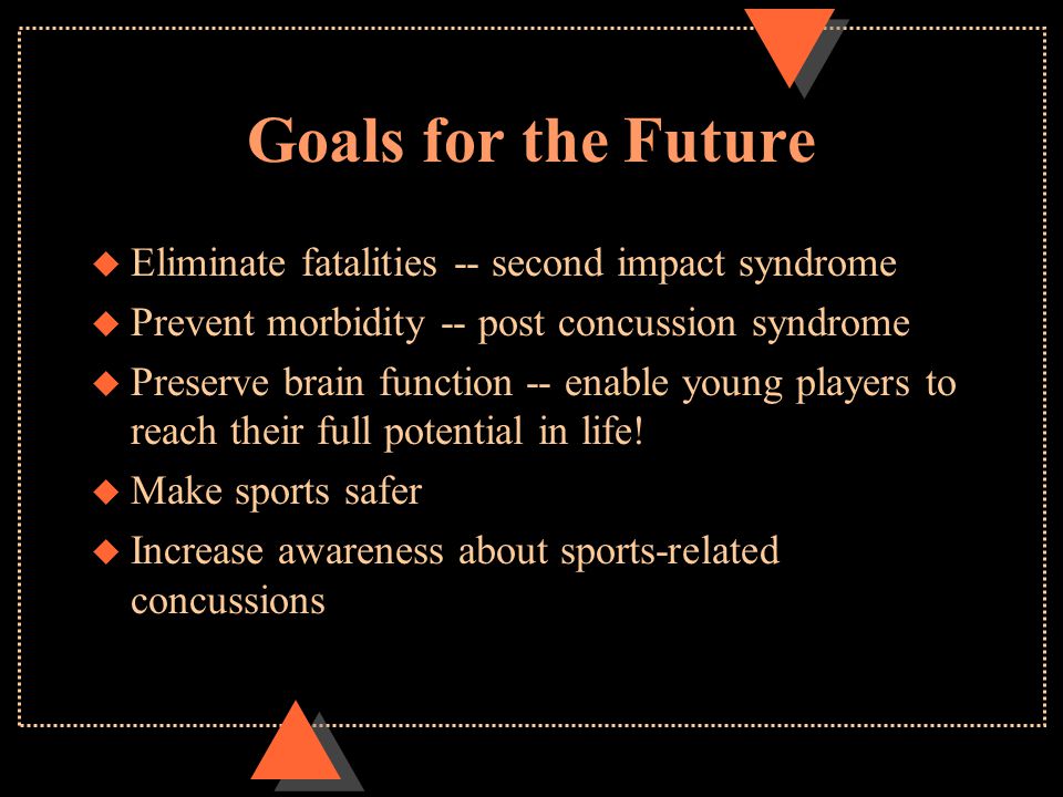 Goals for the Future u Eliminate fatalities -- second impact syndrome u Prevent morbidity -- post concussion syndrome u Preserve brain function -- enable young players to reach their full potential in life.