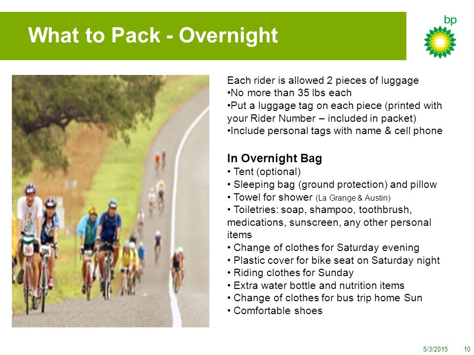 5/3/ What to Pack - Overnight Each rider is allowed 2 pieces of luggage No more than 35 lbs each Put a luggage tag on each piece (printed with your Rider Number – included in packet) Include personal tags with name & cell phone In Overnight Bag Tent (optional) Sleeping bag (ground protection) and pillow Towel for shower (La Grange & Austin) Toiletries: soap, shampoo, toothbrush, medications, sunscreen, any other personal items Change of clothes for Saturday evening Plastic cover for bike seat on Saturday night Riding clothes for Sunday Extra water bottle and nutrition items Change of clothes for bus trip home Sun Comfortable shoes