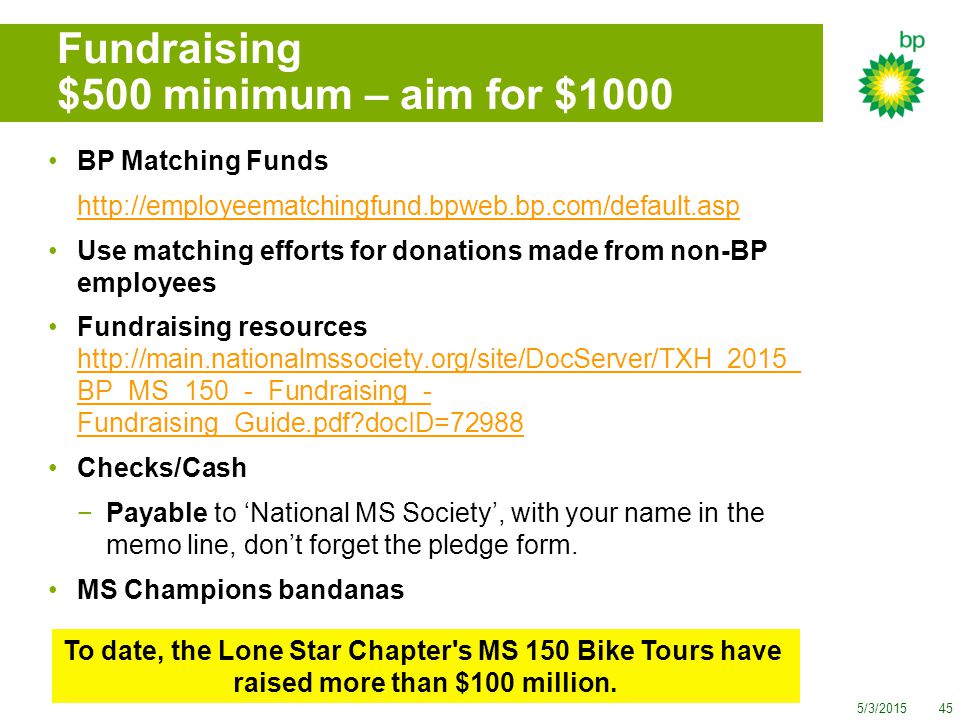 5/3/ Fundraising $500 minimum – aim for $1000 BP Matching Funds   Use matching efforts for donations made from non-BP employees Fundraising resources   BP_MS_150_-_Fundraising_- Fundraising_Guide.pdf docID= BP_MS_150_-_Fundraising_- Fundraising_Guide.pdf docID=72988 Checks/Cash −Payable to ‘National MS Society’, with your name in the memo line, don’t forget the pledge form.