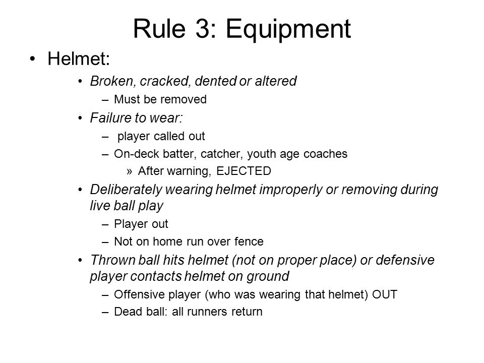 Rule 3: Equipment Helmet: Broken, cracked, dented or altered –Must be removed Failure to wear: – player called out –On-deck batter, catcher, youth age coaches »After warning, EJECTED Deliberately wearing helmet improperly or removing during live ball play –Player out –Not on home run over fence Thrown ball hits helmet (not on proper place) or defensive player contacts helmet on ground –Offensive player (who was wearing that helmet) OUT –Dead ball: all runners return