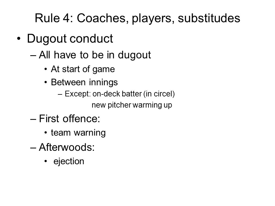 Rule 4: Coaches, players, substitudes Dugout conduct –All have to be in dugout At start of game Between innings –Except: on-deck batter (in circel) new pitcher warming up –First offence: team warning –Afterwoods: ejection