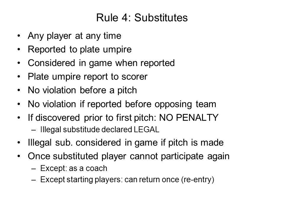 Rule 4: Substitutes Any player at any time Reported to plate umpire Considered in game when reported Plate umpire report to scorer No violation before a pitch No violation if reported before opposing team If discovered prior to first pitch: NO PENALTY –Illegal substitude declared LEGAL Illegal sub.