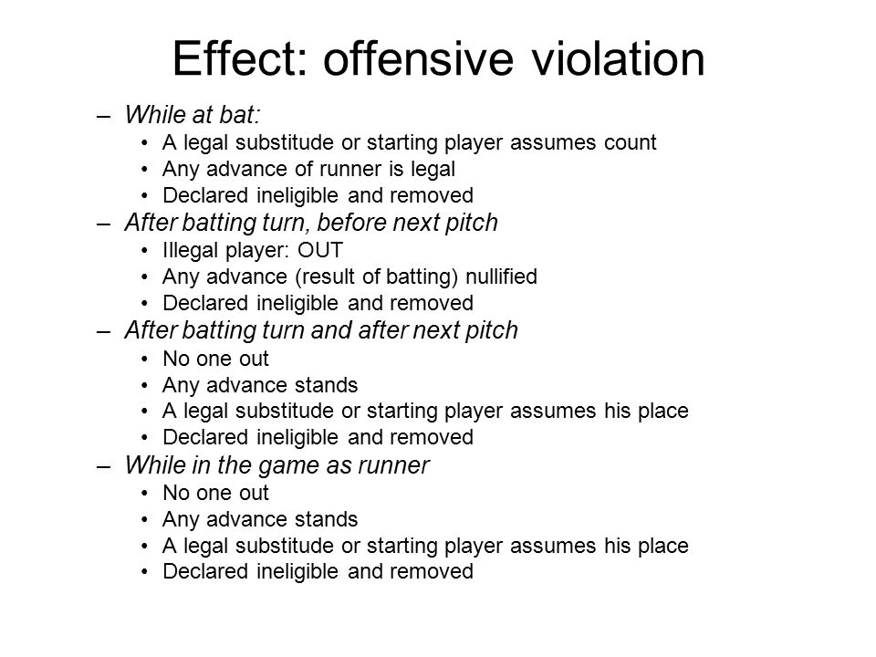 Effect: offensive violation –While at bat: A legal substitude or starting player assumes count Any advance of runner is legal Declared ineligible and removed –After batting turn, before next pitch Illegal player: OUT Any advance (result of batting) nullified Declared ineligible and removed –After batting turn and after next pitch No one out Any advance stands A legal substitude or starting player assumes his place Declared ineligible and removed –While in the game as runner No one out Any advance stands A legal substitude or starting player assumes his place Declared ineligible and removed