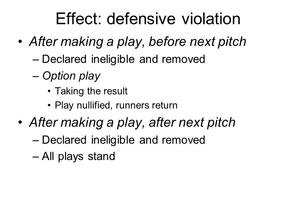 Effect: defensive violation After making a play, before next pitch –Declared ineligible and removed –Option play Taking the result Play nullified, runners return After making a play, after next pitch –Declared ineligible and removed –All plays stand