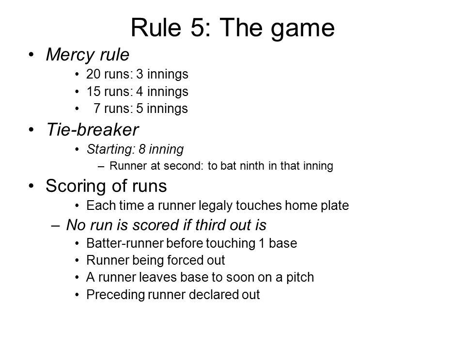 Rule 5: The game Mercy rule 20 runs: 3 innings 15 runs: 4 innings 7 runs: 5 innings Tie-breaker Starting: 8 inning –Runner at second: to bat ninth in that inning Scoring of runs Each time a runner legaly touches home plate –No run is scored if third out is Batter-runner before touching 1 base Runner being forced out A runner leaves base to soon on a pitch Preceding runner declared out