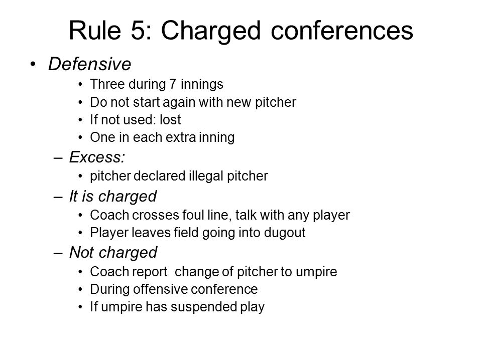 Rule 5: Charged conferences Defensive Three during 7 innings Do not start again with new pitcher If not used: lost One in each extra inning –Excess: pitcher declared illegal pitcher –It is charged Coach crosses foul line, talk with any player Player leaves field going into dugout –Not charged Coach report change of pitcher to umpire During offensive conference If umpire has suspended play
