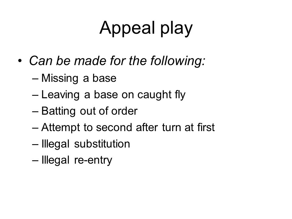 Appeal play Can be made for the following: –Missing a base –Leaving a base on caught fly –Batting out of order –Attempt to second after turn at first –Illegal substitution –Illegal re-entry