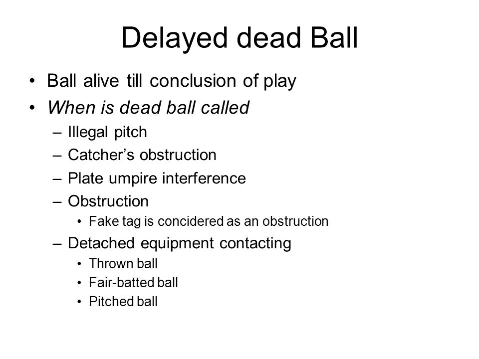 Delayed dead Ball Ball alive till conclusion of play When is dead ball called –Illegal pitch –Catcher’s obstruction –Plate umpire interference –Obstruction Fake tag is concidered as an obstruction –Detached equipment contacting Thrown ball Fair-batted ball Pitched ball