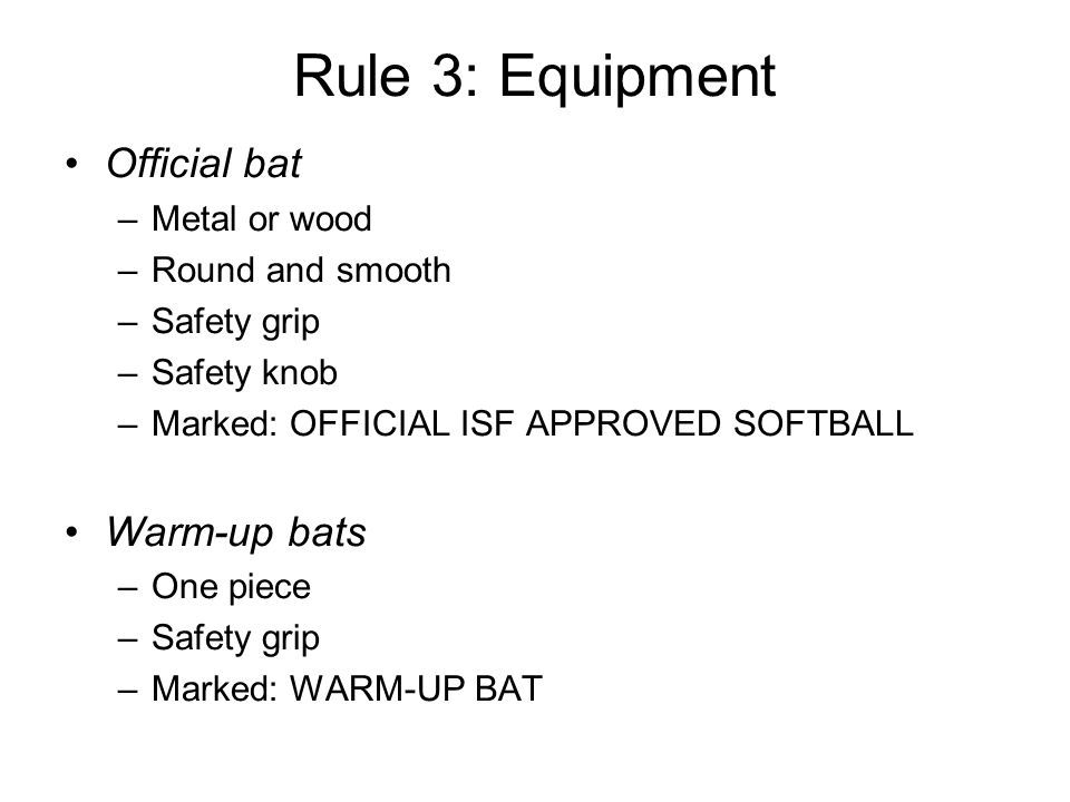 Rule 3: Equipment Official bat –Metal or wood –Round and smooth –Safety grip –Safety knob –Marked: OFFICIAL ISF APPROVED SOFTBALL Warm-up bats –One piece –Safety grip –Marked: WARM-UP BAT