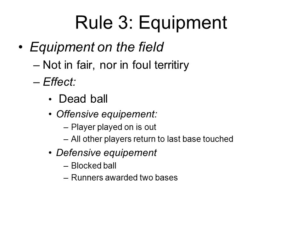Rule 3: Equipment Equipment on the field –Not in fair, nor in foul territiry –Effect: Dead ball Offensive equipement: –Player played on is out –All other players return to last base touched Defensive equipement –Blocked ball –Runners awarded two bases