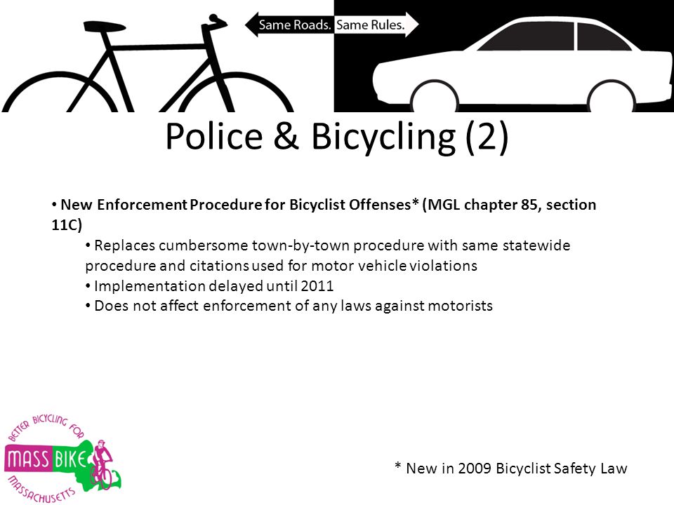 Police & Bicycling (2) New Enforcement Procedure for Bicyclist Offenses* (MGL chapter 85, section 11C) Replaces cumbersome town-by-town procedure with same statewide procedure and citations used for motor vehicle violations Implementation delayed until 2011 Does not affect enforcement of any laws against motorists * New in 2009 Bicyclist Safety Law
