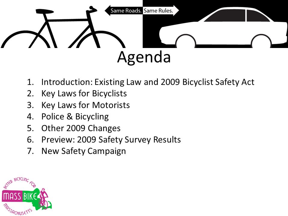Agenda 1.Introduction: Existing Law and 2009 Bicyclist Safety Act 2.Key Laws for Bicyclists 3.Key Laws for Motorists 4.Police & Bicycling 5.Other 2009 Changes 6.Preview: 2009 Safety Survey Results 7.New Safety Campaign