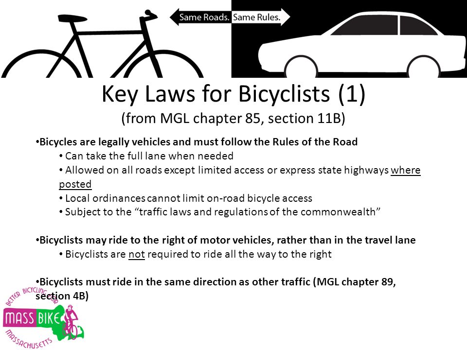 Key Laws for Bicyclists (1) (from MGL chapter 85, section 11B) Bicycles are legally vehicles and must follow the Rules of the Road Can take the full lane when needed Allowed on all roads except limited access or express state highways where posted Local ordinances cannot limit on-road bicycle access Subject to the traffic laws and regulations of the commonwealth Bicyclists may ride to the right of motor vehicles, rather than in the travel lane Bicyclists are not required to ride all the way to the right Bicyclists must ride in the same direction as other traffic (MGL chapter 89, section 4B)