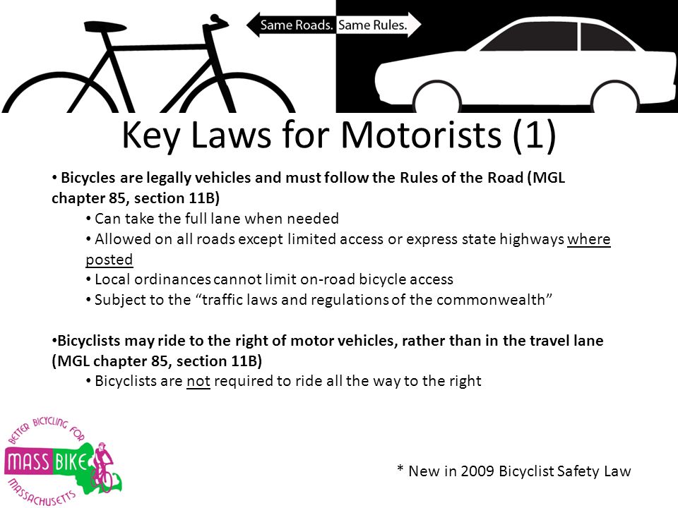 Key Laws for Motorists (1) Bicycles are legally vehicles and must follow the Rules of the Road (MGL chapter 85, section 11B) Can take the full lane when needed Allowed on all roads except limited access or express state highways where posted Local ordinances cannot limit on-road bicycle access Subject to the traffic laws and regulations of the commonwealth Bicyclists may ride to the right of motor vehicles, rather than in the travel lane (MGL chapter 85, section 11B) Bicyclists are not required to ride all the way to the right * New in 2009 Bicyclist Safety Law