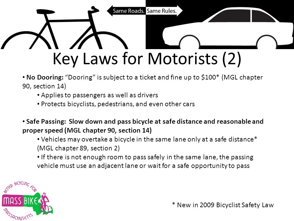 Key Laws for Motorists (2) No Dooring: Dooring is subject to a ticket and fine up to $100* (MGL chapter 90, section 14) Applies to passengers as well as drivers Protects bicyclists, pedestrians, and even other cars Safe Passing: Slow down and pass bicycle at safe distance and reasonable and proper speed (MGL chapter 90, section 14) Vehicles may overtake a bicycle in the same lane only at a safe distance* (MGL chapter 89, section 2) If there is not enough room to pass safely in the same lane, the passing vehicle must use an adjacent lane or wait for a safe opportunity to pass * New in 2009 Bicyclist Safety Law