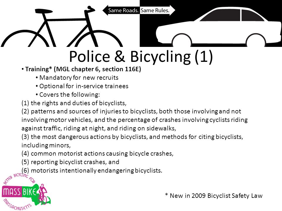 Police & Bicycling (1) Training* (MGL chapter 6, section 116E) Mandatory for new recruits Optional for in-service trainees Covers the following: (1) the rights and duties of bicyclists, (2) patterns and sources of injuries to bicyclists, both those involving and not involving motor vehicles, and the percentage of crashes involving cyclists riding against traffic, riding at night, and riding on sidewalks, (3) the most dangerous actions by bicyclists, and methods for citing bicyclists, including minors, (4) common motorist actions causing bicycle crashes, (5) reporting bicyclist crashes, and (6) motorists intentionally endangering bicyclists.