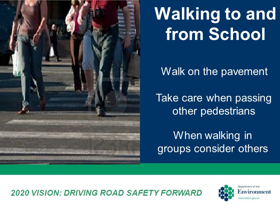 Walking to and from School Walk on the pavement Take care when passing other pedestrians When walking in groups consider others 2020 VISION: DRIVING ROAD SAFETY FORWARD