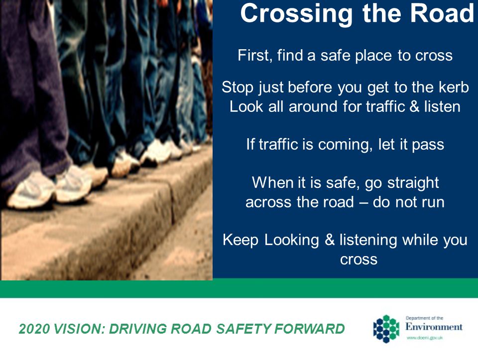 Crossing the Road First, find a safe place to cross Stop just before you get to the kerb Look all around for traffic & listen If traffic is coming, let it pass When it is safe, go straight across the road – do not run Keep Looking & listening while you cross 2020 VISION: DRIVING ROAD SAFETY FORWARD
