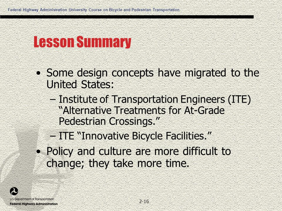 Federal Highway Administration University Course on Bicycle and Pedestrian Transportation 2-16 Lesson Summary Some design concepts have migrated to the United States: –Institute of Transportation Engineers (ITE) Alternative Treatments for At-Grade Pedestrian Crossings. –ITE Innovative Bicycle Facilities. Policy and culture are more difficult to change; they take more time.
