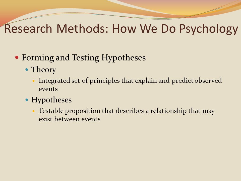 Research Methods: How We Do Psychology Forming and Testing Hypotheses Theory Integrated set of principles that explain and predict observed events Hypotheses Testable proposition that describes a relationship that may exist between events