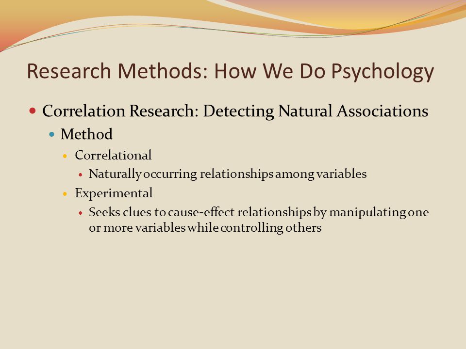 Correlation Research: Detecting Natural Associations Method Correlational Naturally occurring relationships among variables Experimental Seeks clues to cause-effect relationships by manipulating one or more variables while controlling others Research Methods: How We Do Psychology