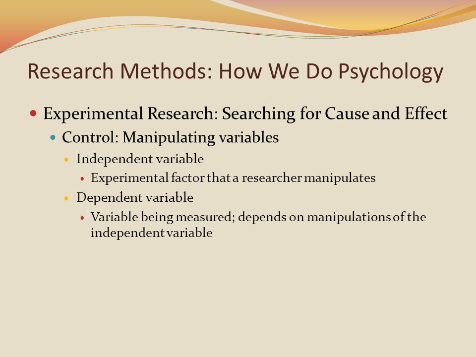 Experimental Research: Searching for Cause and Effect Control: Manipulating variables Independent variable Experimental factor that a researcher manipulates Dependent variable Variable being measured; depends on manipulations of the independent variable Research Methods: How We Do Psychology