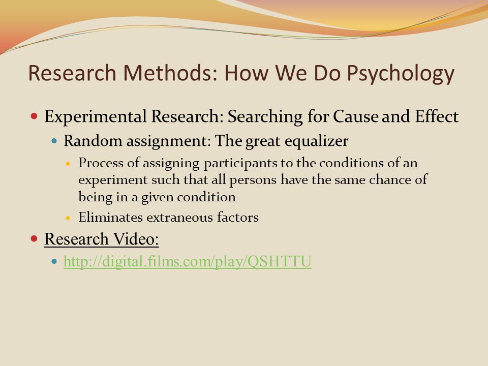 Experimental Research: Searching for Cause and Effect Random assignment: The great equalizer Process of assigning participants to the conditions of an experiment such that all persons have the same chance of being in a given condition Eliminates extraneous factors Research Video:   Research Methods: How We Do Psychology
