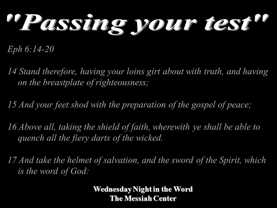 Wednesday Night in the Word The Messiah Center Eph 6: Stand therefore, having your loins girt about with truth, and having on the breastplate of righteousness; 15 And your feet shod with the preparation of the gospel of peace; 16 Above all, taking the shield of faith, wherewith ye shall be able to quench all the fiery darts of the wicked.