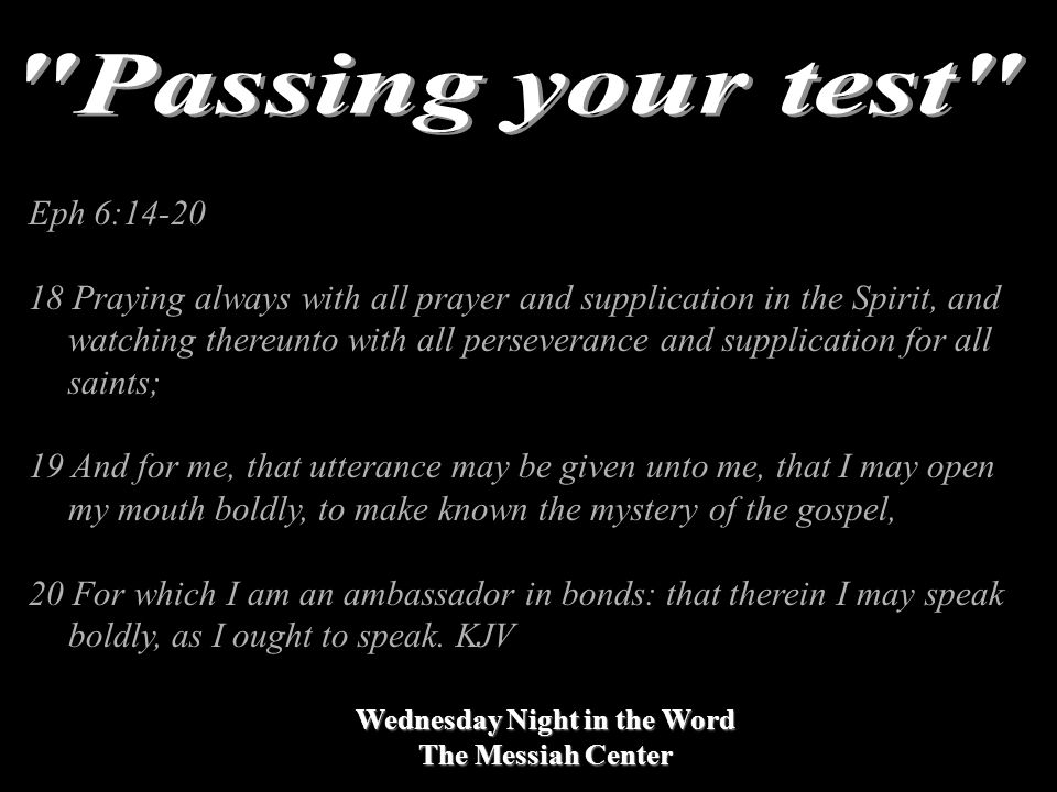 Wednesday Night in the Word The Messiah Center Eph 6: Praying always with all prayer and supplication in the Spirit, and watching thereunto with all perseverance and supplication for all saints; 19 And for me, that utterance may be given unto me, that I may open my mouth boldly, to make known the mystery of the gospel, 20 For which I am an ambassador in bonds: that therein I may speak boldly, as I ought to speak.