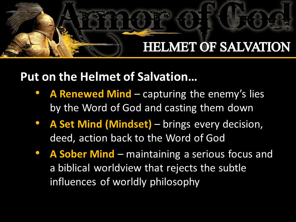 Put on the Helmet of Salvation… A Renewed Mind – capturing the enemy’s lies by the Word of God and casting them down A Set Mind (Mindset) – brings every decision, deed, action back to the Word of God A Sober Mind – maintaining a serious focus and a biblical worldview that rejects the subtle influences of worldly philosophy