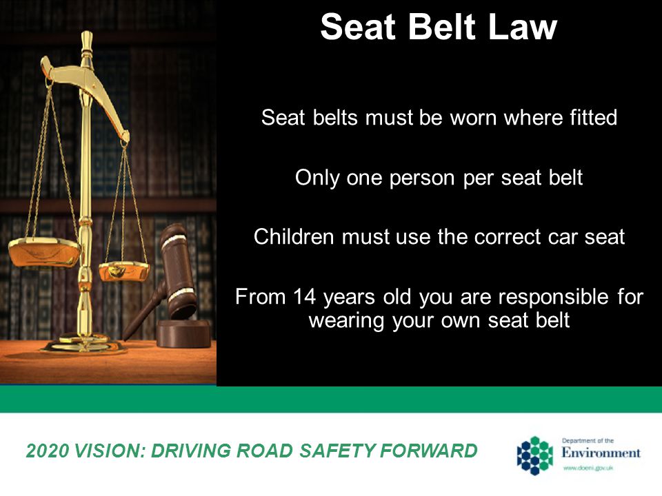 Seat Belt Law 2020 VISION: DRIVING ROAD SAFETY FORWARD Seat belts must be worn where fitted Only one person per seat belt Children must use the correct car seat From 14 years old you are responsible for wearing your own seat belt