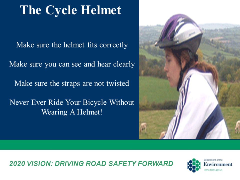 Make sure the helmet fits correctly Make sure you can see and hear clearly Make sure the straps are not twisted Never Ever Ride Your Bicycle Without Wearing A Helmet.