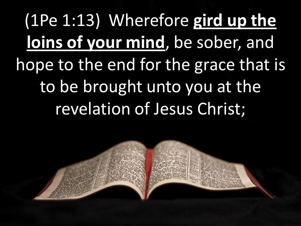 gird up the loins of your mind (1Pe 1:13) Wherefore gird up the loins of your mind, be sober, and hope to the end for the grace that is to be brought unto you at the revelation of Jesus Christ;