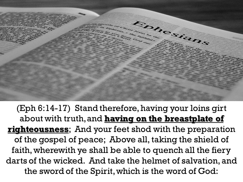 having on the breastplate of righteousness (Eph 6:14-17) Stand therefore, having your loins girt about with truth, and having on the breastplate of righteousness; And your feet shod with the preparation of the gospel of peace; Above all, taking the shield of faith, wherewith ye shall be able to quench all the fiery darts of the wicked.