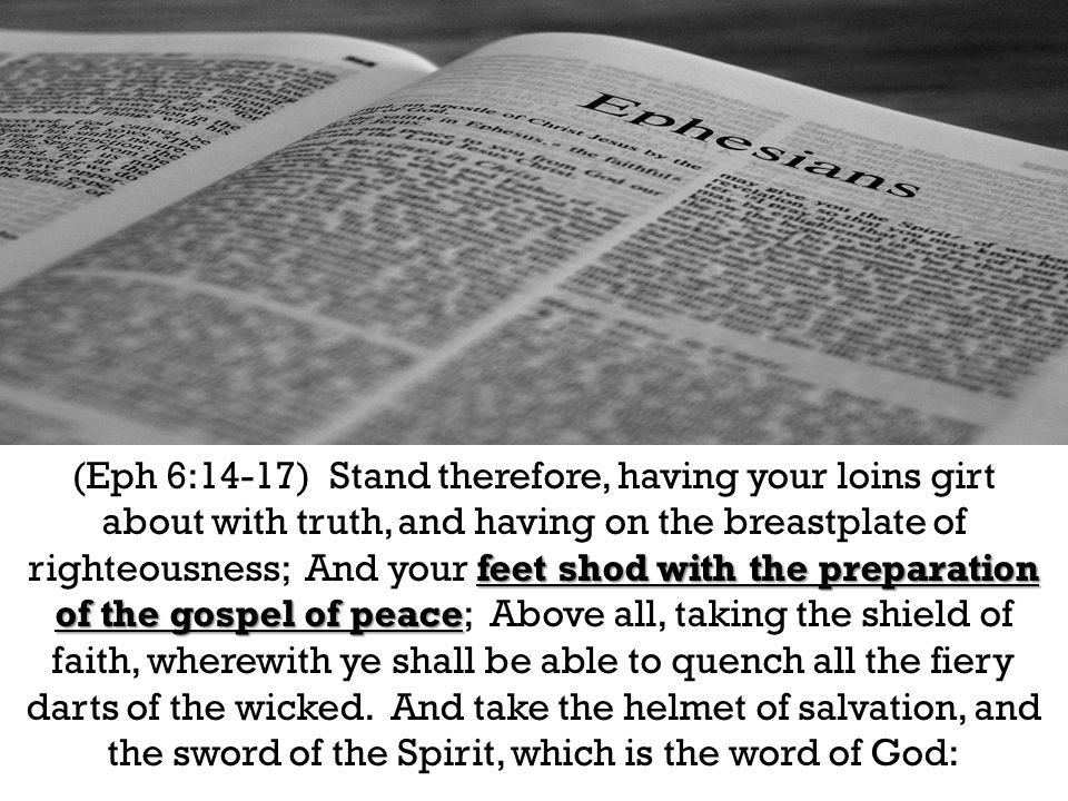 feet shod with the preparation of the gospel of peace (Eph 6:14-17) Stand therefore, having your loins girt about with truth, and having on the breastplate of righteousness; And your feet shod with the preparation of the gospel of peace; Above all, taking the shield of faith, wherewith ye shall be able to quench all the fiery darts of the wicked.