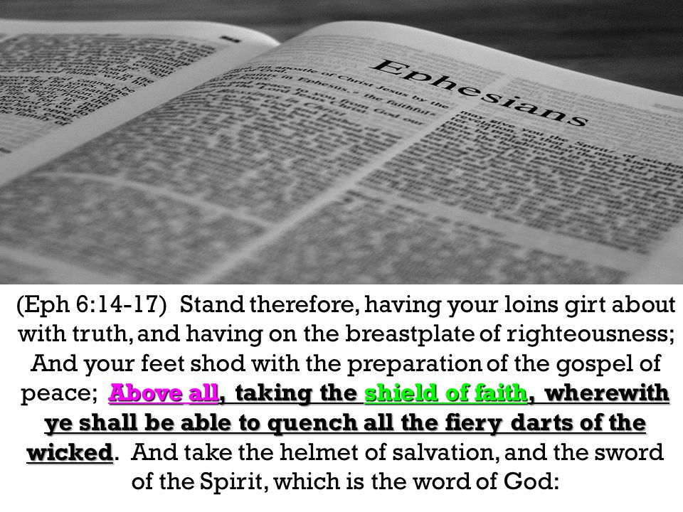 Above all, taking the shield of faith, wherewith ye shall be able to quench all the fiery darts of the wicked (Eph 6:14-17) Stand therefore, having your loins girt about with truth, and having on the breastplate of righteousness; And your feet shod with the preparation of the gospel of peace; Above all, taking the shield of faith, wherewith ye shall be able to quench all the fiery darts of the wicked.