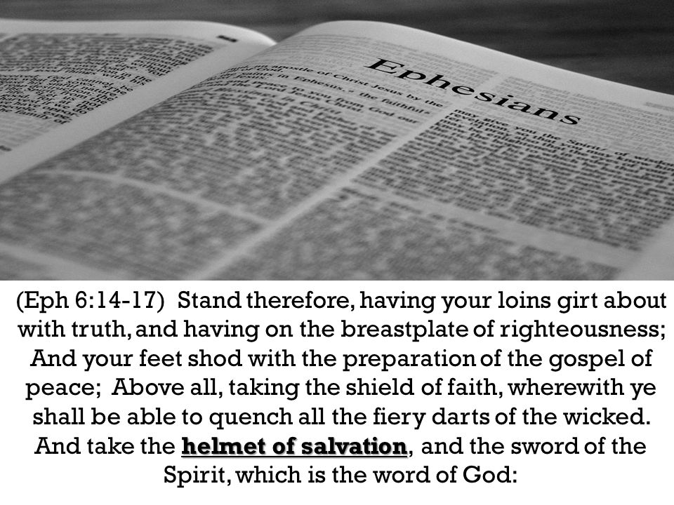 helmet of salvation (Eph 6:14-17) Stand therefore, having your loins girt about with truth, and having on the breastplate of righteousness; And your feet shod with the preparation of the gospel of peace; Above all, taking the shield of faith, wherewith ye shall be able to quench all the fiery darts of the wicked.